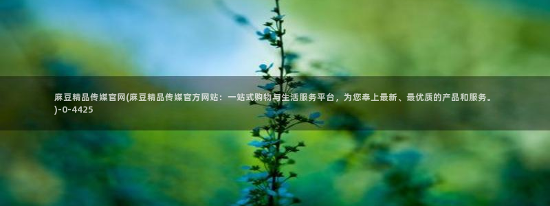 麻豆 最新高清：麻豆精品传媒官网(麻豆精品传媒官方网站：一站式购物与生活服务平台，为您奉上最新、最优质的产品和服务。)