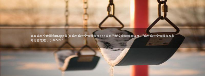 麻豆视频 合集：麻豆麻豆个传媒官网app黄(在麻豆麻豆个