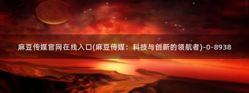 麻豆最新在线看：麻豆传媒官网在线入口(麻豆传媒：科技与创新的领航者)