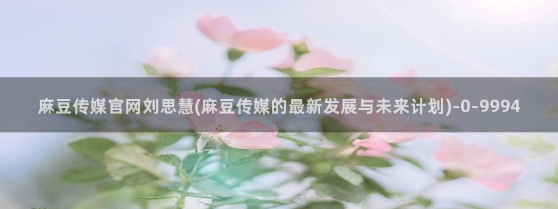 麻豆视频 合集更新：麻豆传媒官网刘思慧(麻豆传媒的最新发